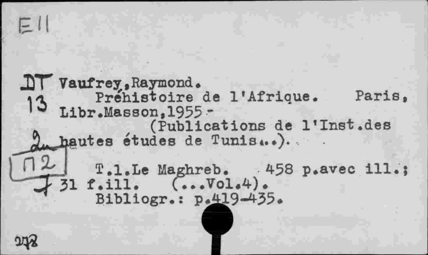 ﻿Paris
31
QZ0
ЛУГ Vaufre^,Raymond. a a Préhistoire de l’Afrique Libr.Masson,1955 *
(Publications de l’Inst.des Aa*„-freutea études de Tunis*..).
T.l.Le Maghreb. 458 p.avec ill.;
f.ill. (...V0I.4).
Bibliogr.î Р.Д19-435*